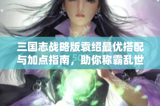 三国志战略版袁绍最优搭配与加点指南，助你称霸乱世！