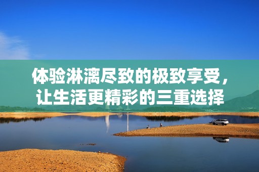 体验淋漓尽致的极致享受，让生活更精彩的三重选择