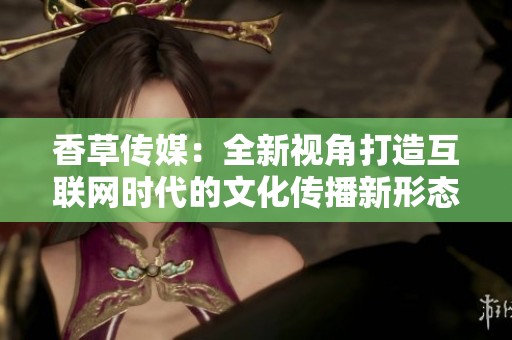 香草传媒：全新视角打造互联网时代的文化传播新形态