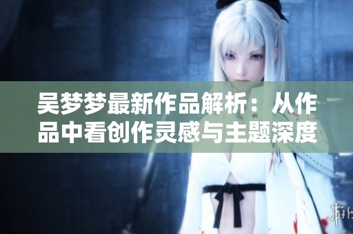 吴梦梦最新作品解析：从作品中看创作灵感与主题深度
