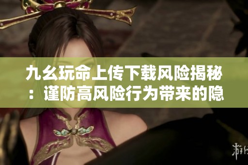九幺玩命上传下载风险揭秘：谨防高风险行为带来的隐患