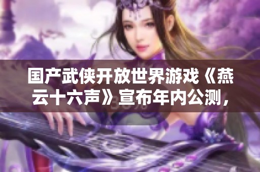 国产武侠开放世界游戏《燕云十六声》宣布年内公测，值得期待！