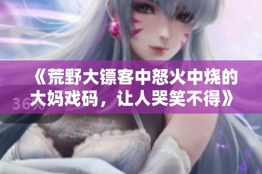 《荒野大镖客中怒火中烧的大妈戏码，让人哭笑不得》