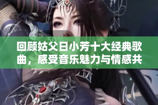 回顾姑父日小芳十大经典歌曲，感受音乐魅力与情感共鸣