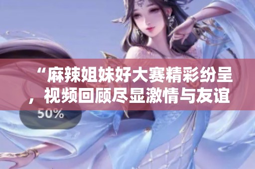 “麻辣姐妹好大赛精彩纷呈，视频回顾尽显激情与友谊”