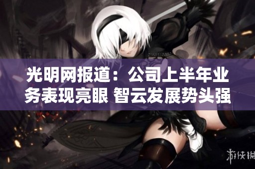 光明网报道：公司上半年业务表现亮眼 智云发展势头强劲