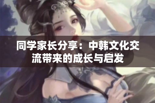同学家长分享：中韩文化交流带来的成长与启发