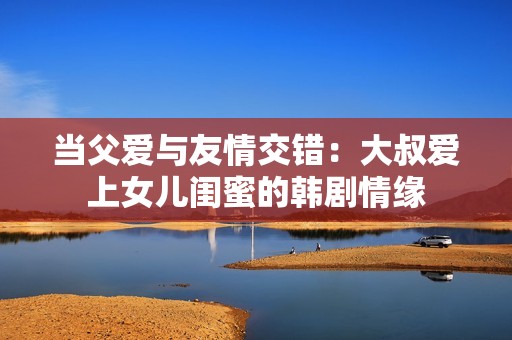 当父爱与友情交错：大叔爱上女儿闺蜜的韩剧情缘
