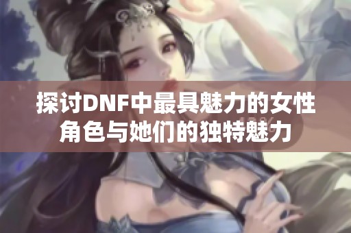探讨DNF中最具魅力的女性角色与她们的独特魅力