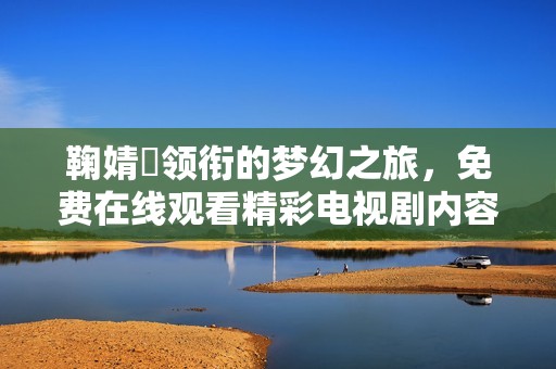 鞠婧祎领衔的梦幻之旅，免费在线观看精彩电视剧内容