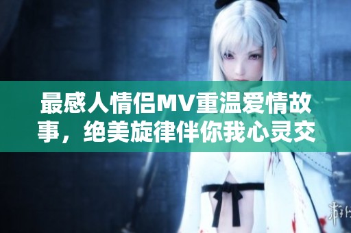 最感人情侣MV重温爱情故事，绝美旋律伴你我心灵交汇