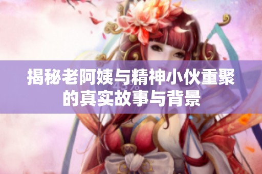 揭秘老阿姨与精神小伙重聚的真实故事与背景