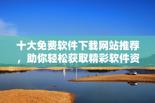 十大免费软件下载网站推荐，助你轻松获取精彩软件资源