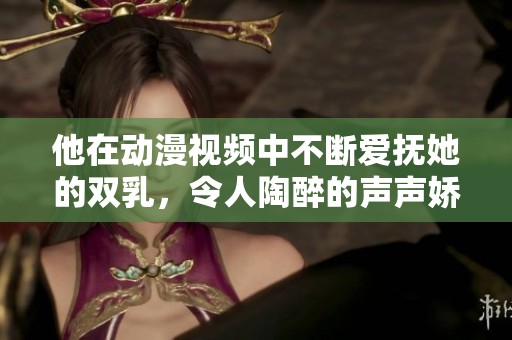 他在动漫视频中不断爱抚她的双乳，令人陶醉的声声娇喘