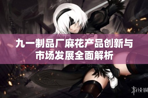 九一制品厂麻花产品创新与市场发展全面解析
