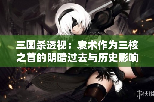 三国杀透视：袁术作为三核之首的阴暗过去与历史影响