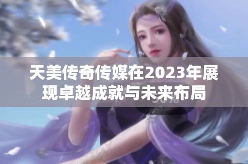 天美传奇传媒在2023年展现卓越成就与未来布局