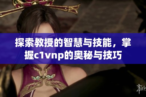 探索教授的智慧与技能，掌握c1vnp的奥秘与技巧