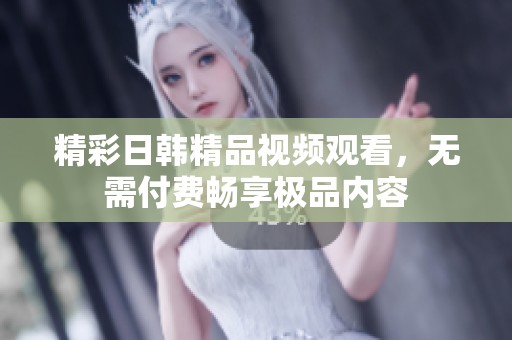 精彩日韩精品视频观看，无需付费畅享极品内容