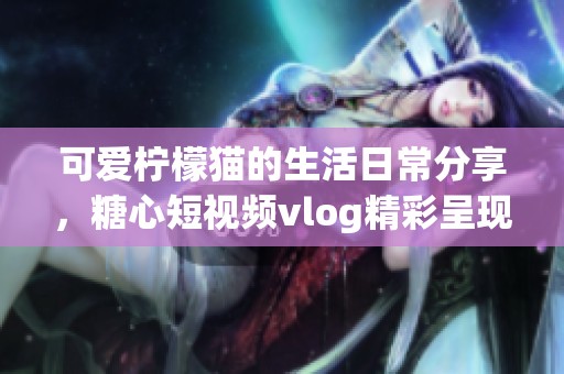 可爱柠檬猫的生活日常分享，糖心短视频vlog精彩呈现