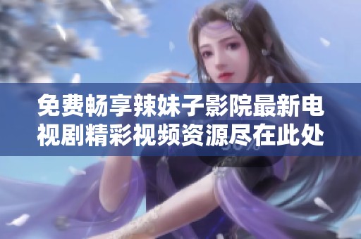 免费畅享辣妹子影院最新电视剧精彩视频资源尽在此处