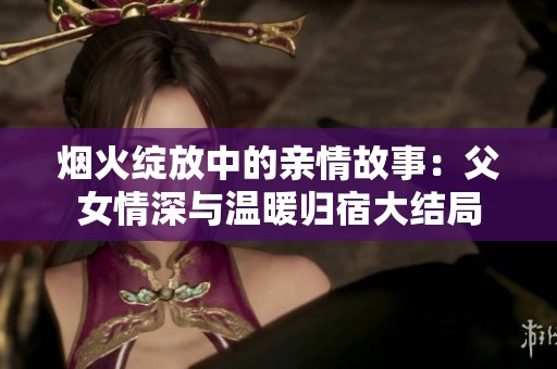 烟火绽放中的亲情故事：父女情深与温暖归宿大结局
