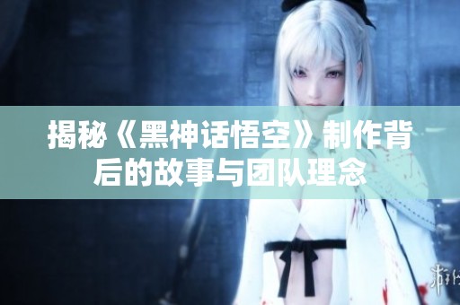 揭秘《黑神话悟空》制作背后的故事与团队理念