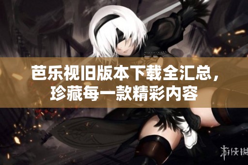 芭乐视旧版本下载全汇总，珍藏每一款精彩内容