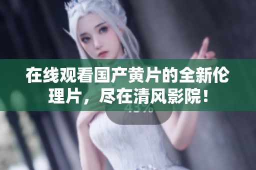 在线观看国产黄片的全新伦理片，尽在清风影院！