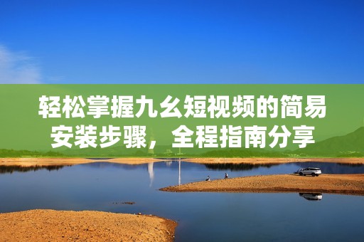 轻松掌握九幺短视频的简易安装步骤，全程指南分享
