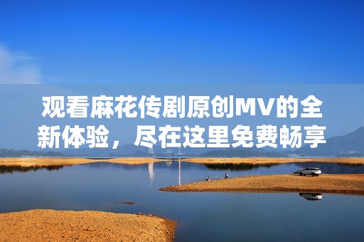 观看麻花传剧原创MV的全新体验，尽在这里免费畅享