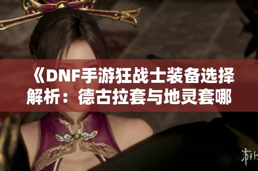 《DNF手游狂战士装备选择解析：德古拉套与地灵套哪更优》