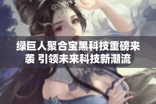 绿巨人聚合宝黑科技重磅来袭 引领未来科技新潮流