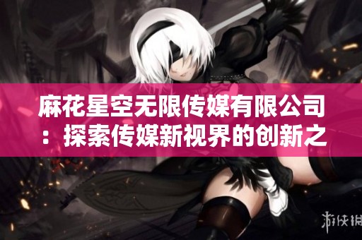 麻花星空无限传媒有限公司：探索传媒新视界的创新之旅
