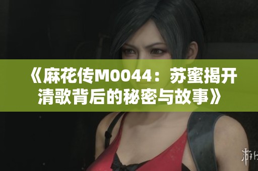 《麻花传M0044：苏蜜揭开清歌背后的秘密与故事》
