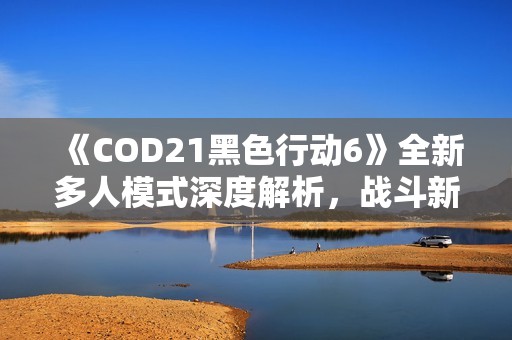 《COD21黑色行动6》全新多人模式深度解析，战斗新篇章来袭！