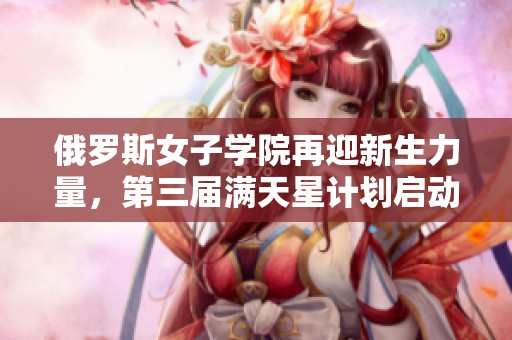 俄罗斯女子学院再迎新生力量，第三届满天星计划启动