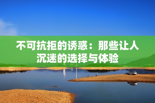 不可抗拒的诱惑：那些让人沉迷的选择与体验