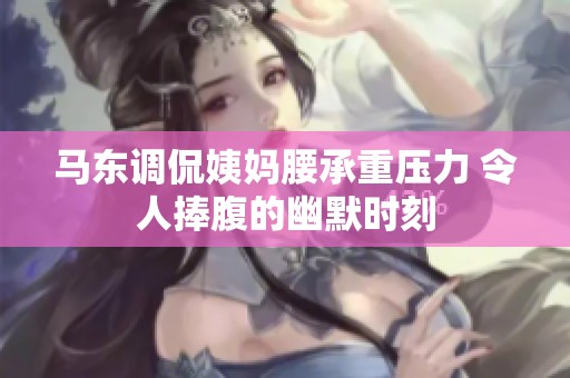 马东调侃姨妈腰承重压力 令人捧腹的幽默时刻
