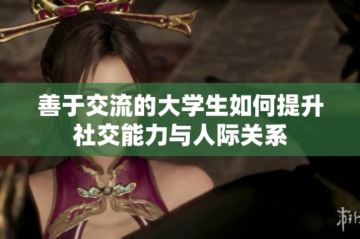 善于交流的大学生如何提升社交能力与人际关系