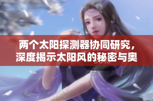 两个太阳探测器协同研究，深度揭示太阳风的秘密与奥秘