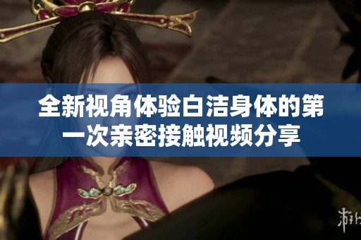全新视角体验白洁身体的第一次亲密接触视频分享