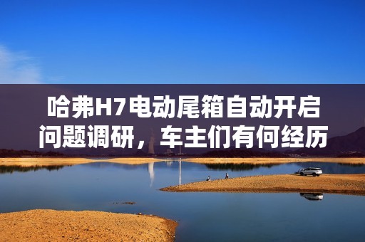 哈弗H7电动尾箱自动开启问题调研，车主们有何经历分享？