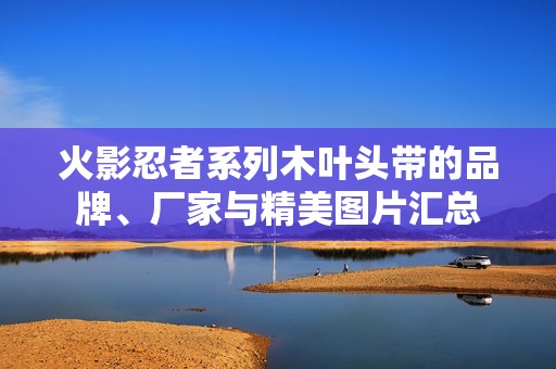 火影忍者系列木叶头带的品牌、厂家与精美图片汇总