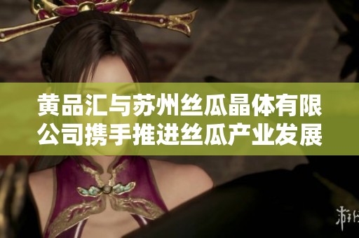 黄品汇与苏州丝瓜晶体有限公司携手推进丝瓜产业发展新方向