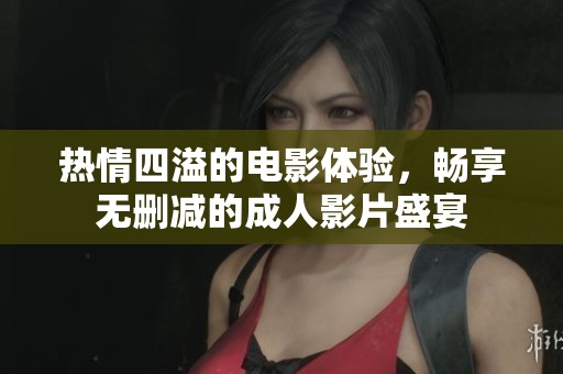 热情四溢的电影体验，畅享无删减的成人影片盛宴