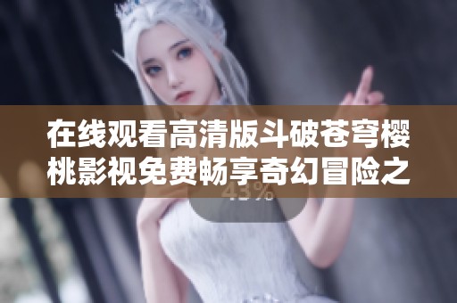 在线观看高清版斗破苍穹樱桃影视免费畅享奇幻冒险之旅