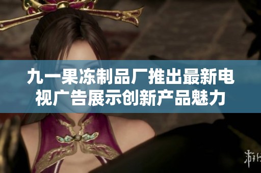 九一果冻制品厂推出最新电视广告展示创新产品魅力