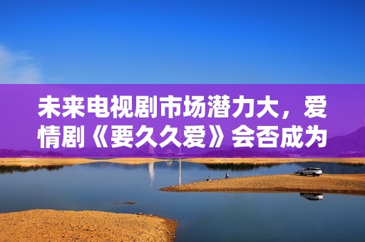 未来电视剧市场潜力大，爱情剧《要久久爱》会否成为爆款？