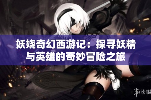 妖娆奇幻西游记：探寻妖精与英雄的奇妙冒险之旅